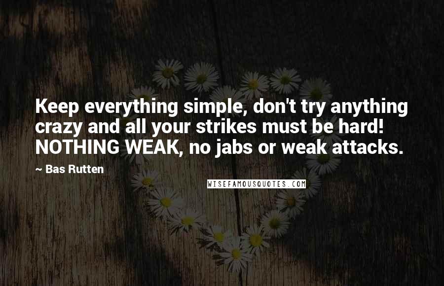 Bas Rutten Quotes: Keep everything simple, don't try anything crazy and all your strikes must be hard! NOTHING WEAK, no jabs or weak attacks.