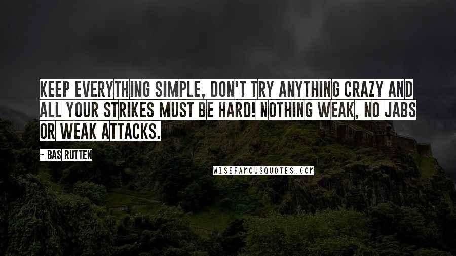 Bas Rutten Quotes: Keep everything simple, don't try anything crazy and all your strikes must be hard! NOTHING WEAK, no jabs or weak attacks.