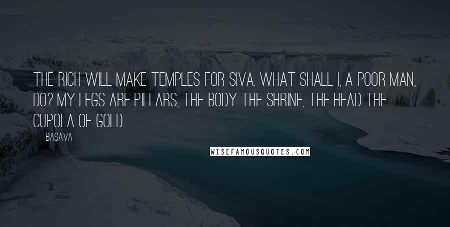 Basava Quotes: The rich will make temples for Siva. What shall I, a poor man, do? My legs are pillars, the body the shrine, the head the cupola of gold.