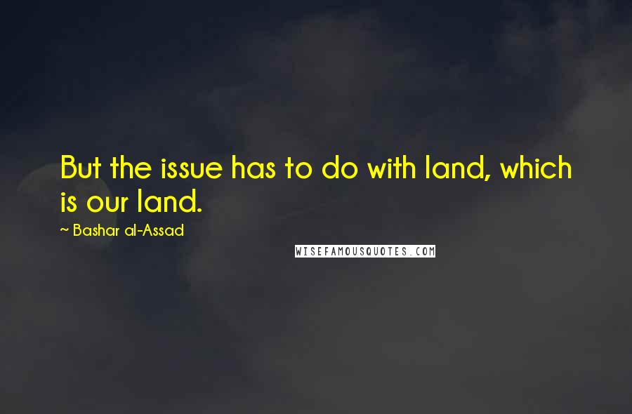 Bashar Al-Assad Quotes: But the issue has to do with land, which is our land.