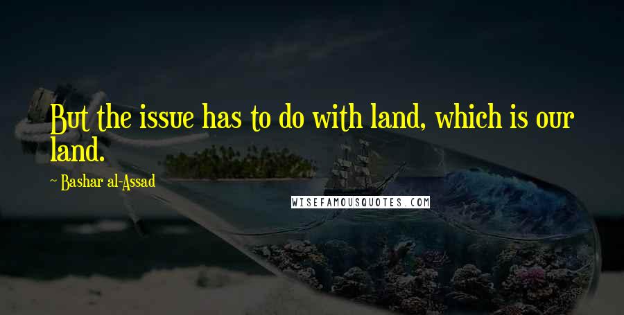 Bashar Al-Assad Quotes: But the issue has to do with land, which is our land.