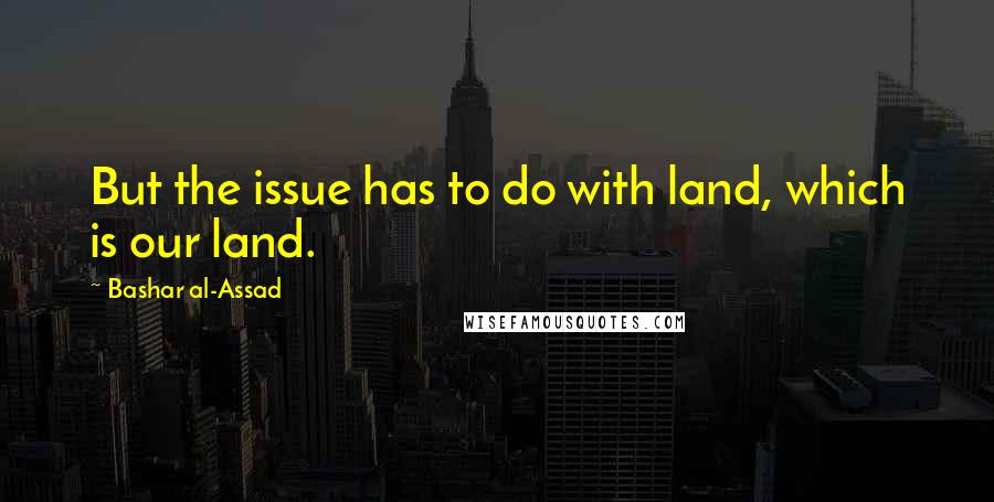 Bashar Al-Assad Quotes: But the issue has to do with land, which is our land.