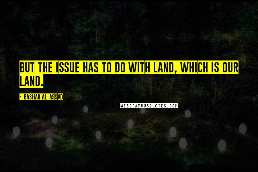 Bashar Al-Assad Quotes: But the issue has to do with land, which is our land.