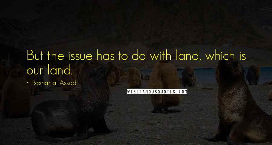 Bashar Al-Assad Quotes: But the issue has to do with land, which is our land.