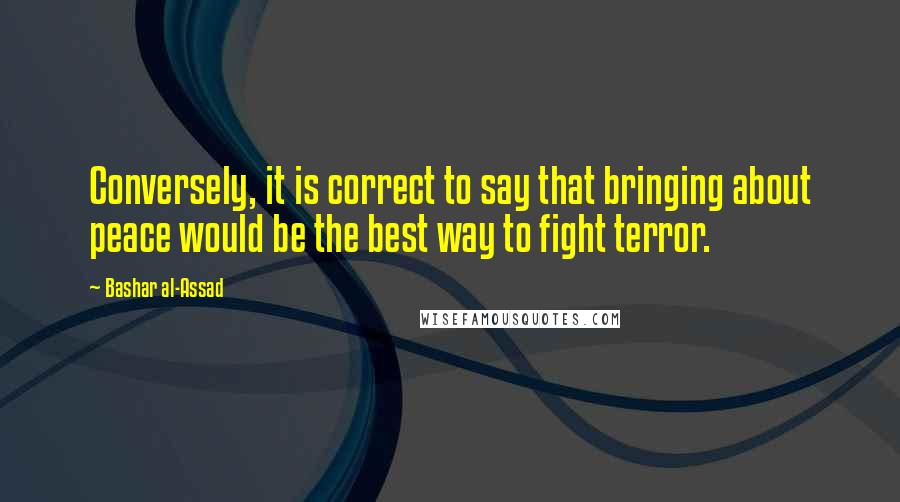 Bashar Al-Assad Quotes: Conversely, it is correct to say that bringing about peace would be the best way to fight terror.