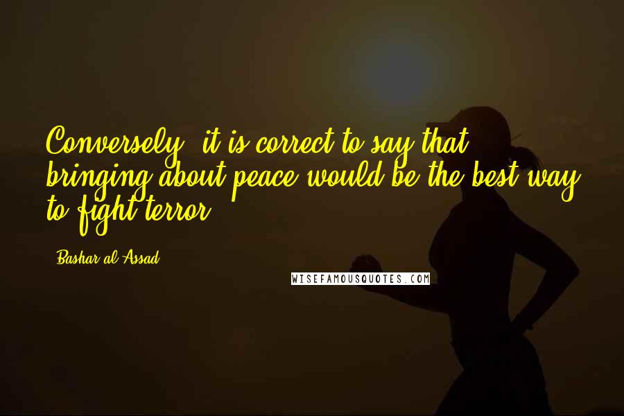 Bashar Al-Assad Quotes: Conversely, it is correct to say that bringing about peace would be the best way to fight terror.