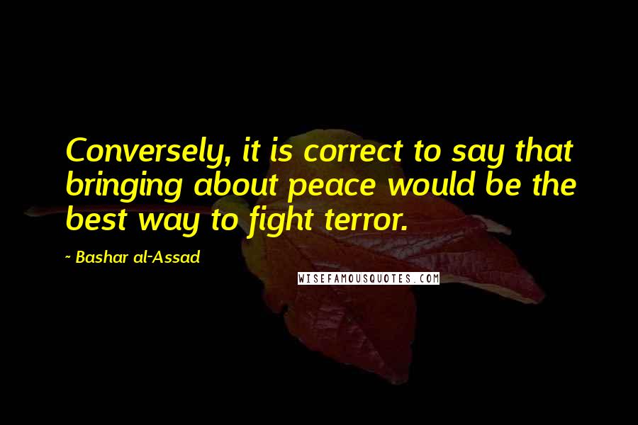 Bashar Al-Assad Quotes: Conversely, it is correct to say that bringing about peace would be the best way to fight terror.