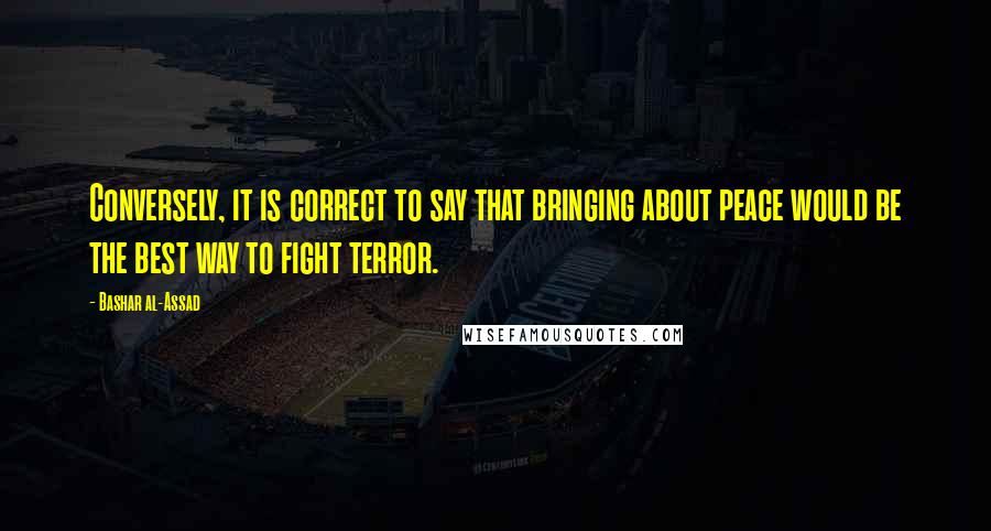 Bashar Al-Assad Quotes: Conversely, it is correct to say that bringing about peace would be the best way to fight terror.