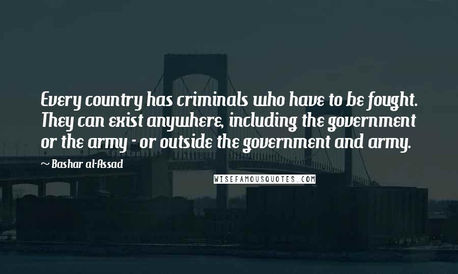 Bashar Al-Assad Quotes: Every country has criminals who have to be fought. They can exist anywhere, including the government or the army - or outside the government and army.