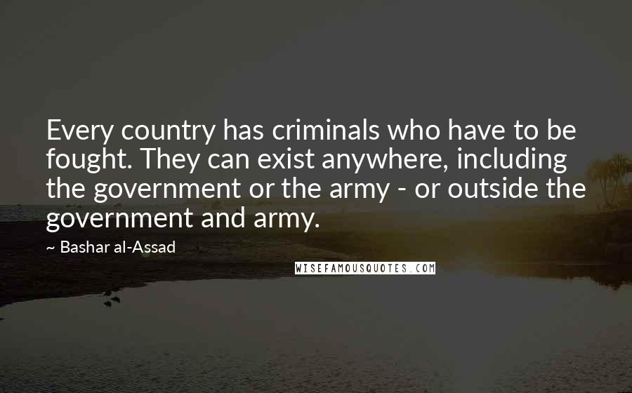 Bashar Al-Assad Quotes: Every country has criminals who have to be fought. They can exist anywhere, including the government or the army - or outside the government and army.