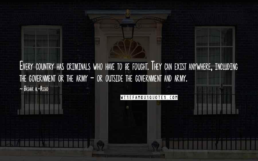 Bashar Al-Assad Quotes: Every country has criminals who have to be fought. They can exist anywhere, including the government or the army - or outside the government and army.