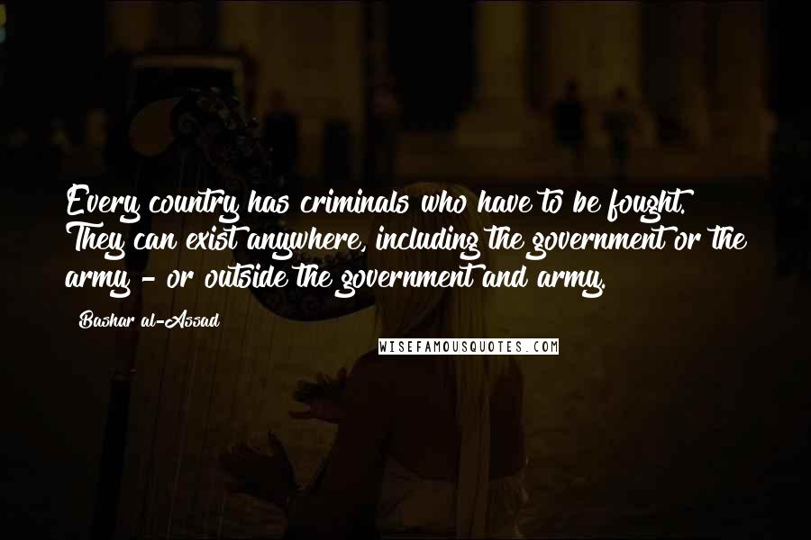 Bashar Al-Assad Quotes: Every country has criminals who have to be fought. They can exist anywhere, including the government or the army - or outside the government and army.