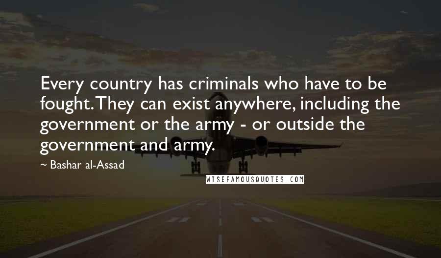 Bashar Al-Assad Quotes: Every country has criminals who have to be fought. They can exist anywhere, including the government or the army - or outside the government and army.