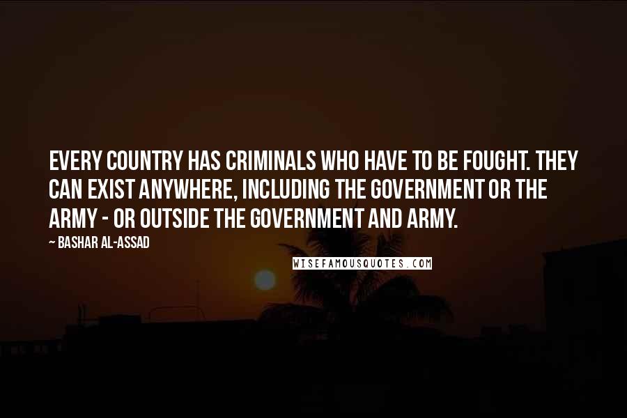 Bashar Al-Assad Quotes: Every country has criminals who have to be fought. They can exist anywhere, including the government or the army - or outside the government and army.