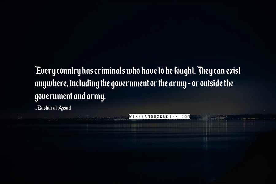 Bashar Al-Assad Quotes: Every country has criminals who have to be fought. They can exist anywhere, including the government or the army - or outside the government and army.