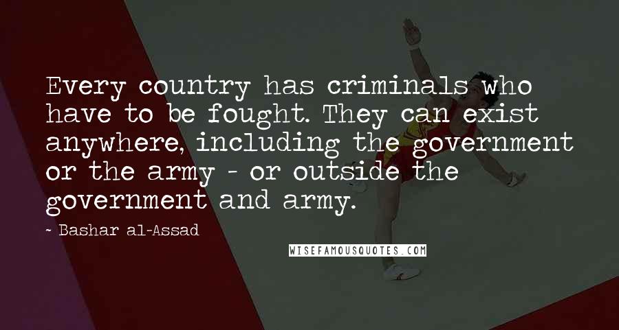 Bashar Al-Assad Quotes: Every country has criminals who have to be fought. They can exist anywhere, including the government or the army - or outside the government and army.