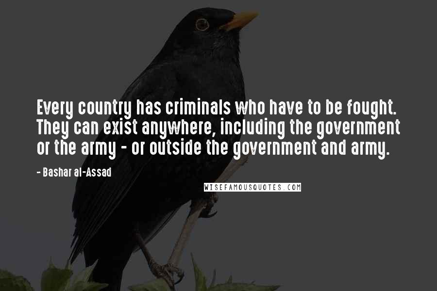 Bashar Al-Assad Quotes: Every country has criminals who have to be fought. They can exist anywhere, including the government or the army - or outside the government and army.