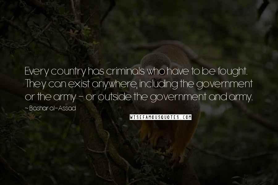 Bashar Al-Assad Quotes: Every country has criminals who have to be fought. They can exist anywhere, including the government or the army - or outside the government and army.