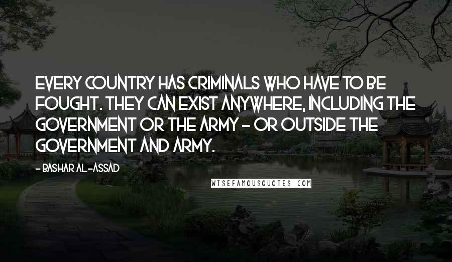 Bashar Al-Assad Quotes: Every country has criminals who have to be fought. They can exist anywhere, including the government or the army - or outside the government and army.