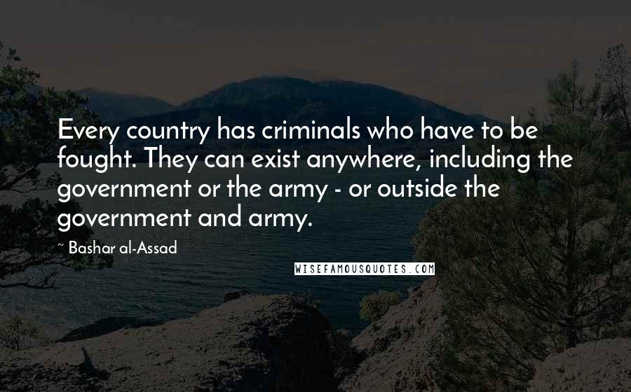 Bashar Al-Assad Quotes: Every country has criminals who have to be fought. They can exist anywhere, including the government or the army - or outside the government and army.