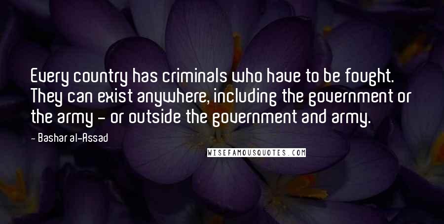 Bashar Al-Assad Quotes: Every country has criminals who have to be fought. They can exist anywhere, including the government or the army - or outside the government and army.