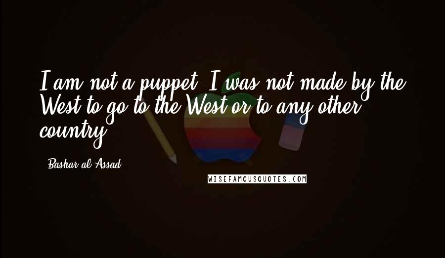 Bashar Al-Assad Quotes: I am not a puppet. I was not made by the West to go to the West or to any other country.