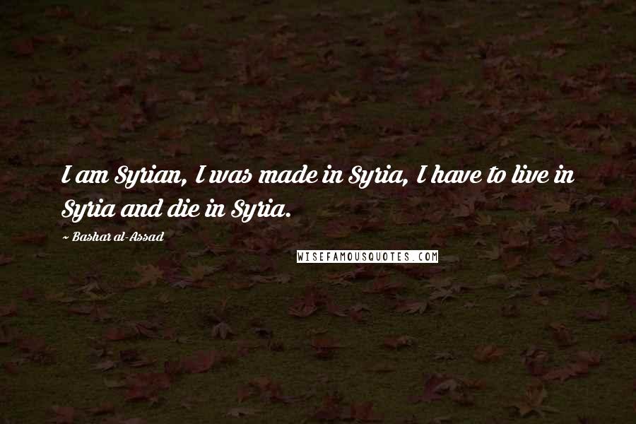 Bashar Al-Assad Quotes: I am Syrian, I was made in Syria, I have to live in Syria and die in Syria.