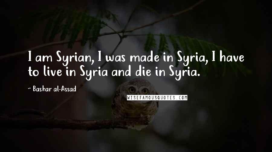 Bashar Al-Assad Quotes: I am Syrian, I was made in Syria, I have to live in Syria and die in Syria.