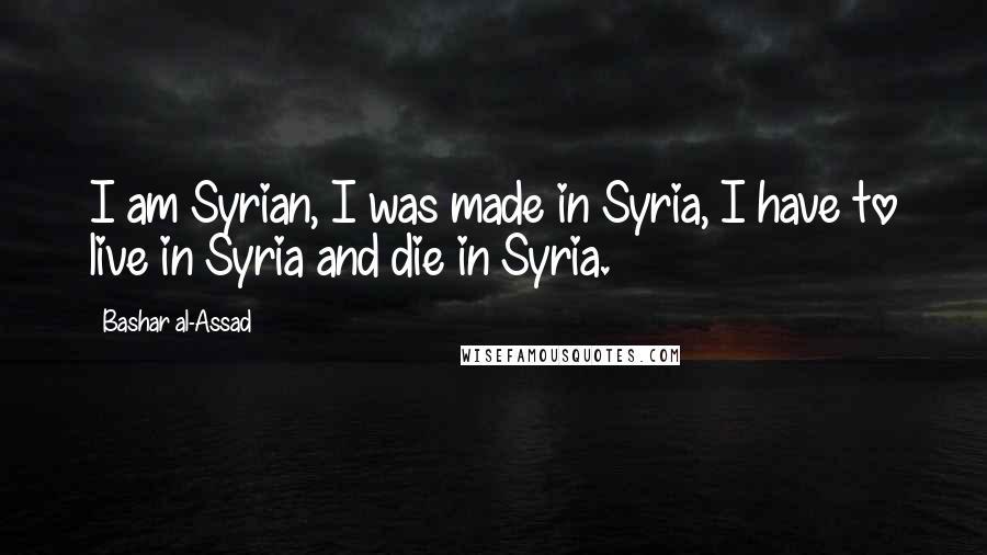 Bashar Al-Assad Quotes: I am Syrian, I was made in Syria, I have to live in Syria and die in Syria.