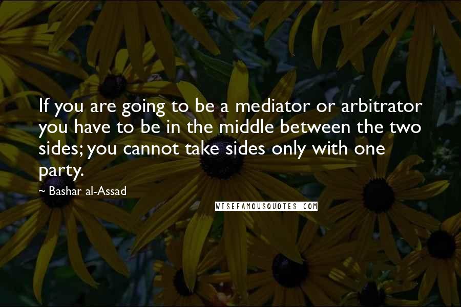 Bashar Al-Assad Quotes: If you are going to be a mediator or arbitrator you have to be in the middle between the two sides; you cannot take sides only with one party.