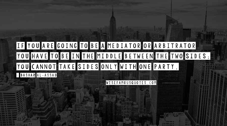 Bashar Al-Assad Quotes: If you are going to be a mediator or arbitrator you have to be in the middle between the two sides; you cannot take sides only with one party.