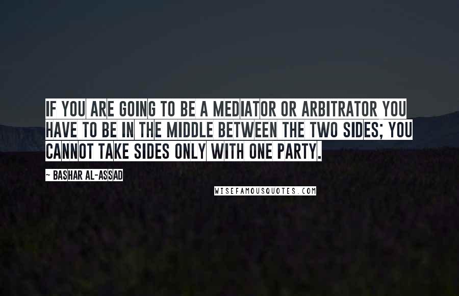 Bashar Al-Assad Quotes: If you are going to be a mediator or arbitrator you have to be in the middle between the two sides; you cannot take sides only with one party.