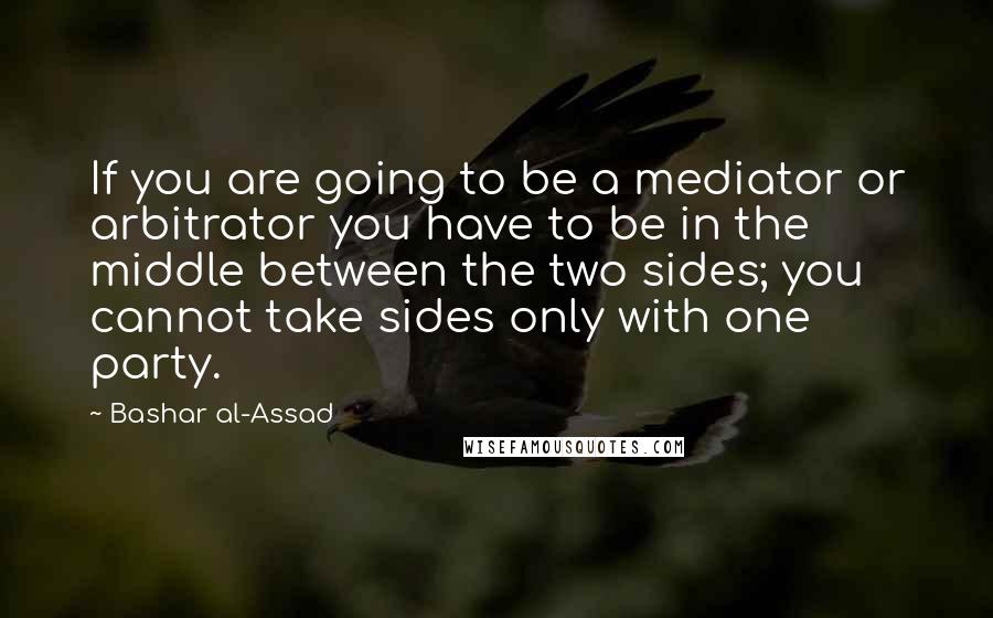 Bashar Al-Assad Quotes: If you are going to be a mediator or arbitrator you have to be in the middle between the two sides; you cannot take sides only with one party.