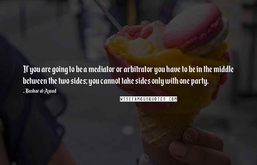 Bashar Al-Assad Quotes: If you are going to be a mediator or arbitrator you have to be in the middle between the two sides; you cannot take sides only with one party.