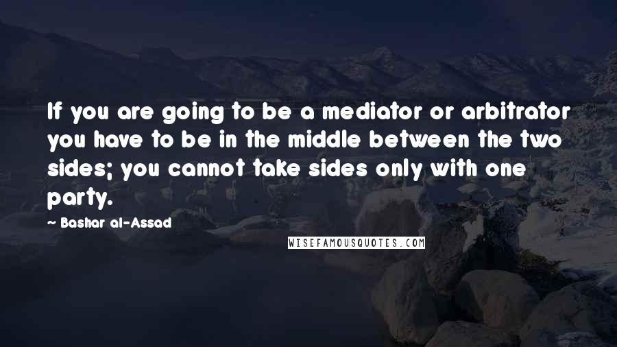 Bashar Al-Assad Quotes: If you are going to be a mediator or arbitrator you have to be in the middle between the two sides; you cannot take sides only with one party.