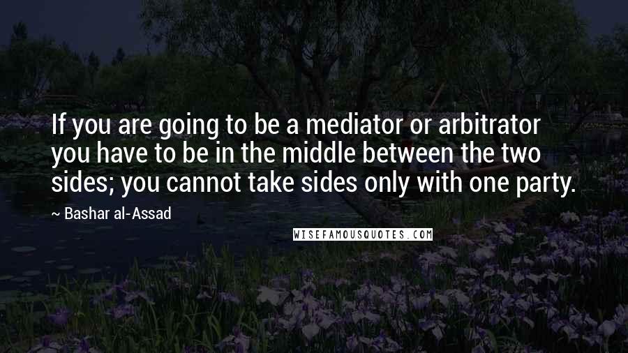 Bashar Al-Assad Quotes: If you are going to be a mediator or arbitrator you have to be in the middle between the two sides; you cannot take sides only with one party.