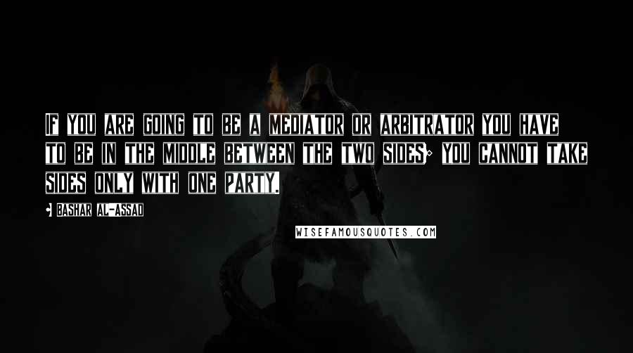 Bashar Al-Assad Quotes: If you are going to be a mediator or arbitrator you have to be in the middle between the two sides; you cannot take sides only with one party.