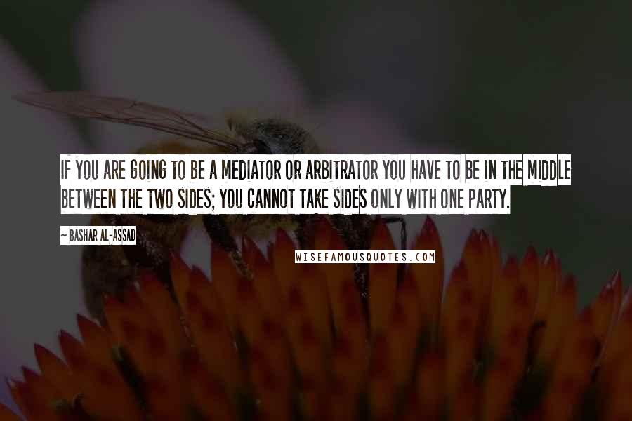 Bashar Al-Assad Quotes: If you are going to be a mediator or arbitrator you have to be in the middle between the two sides; you cannot take sides only with one party.