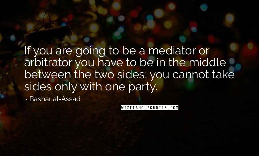 Bashar Al-Assad Quotes: If you are going to be a mediator or arbitrator you have to be in the middle between the two sides; you cannot take sides only with one party.