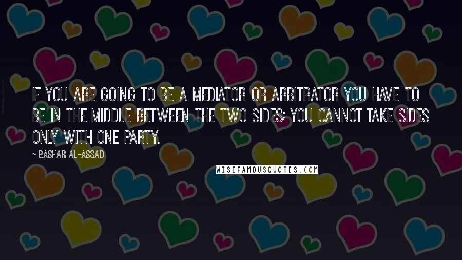 Bashar Al-Assad Quotes: If you are going to be a mediator or arbitrator you have to be in the middle between the two sides; you cannot take sides only with one party.