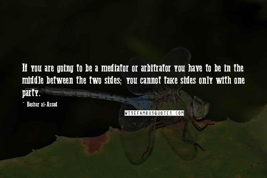 Bashar Al-Assad Quotes: If you are going to be a mediator or arbitrator you have to be in the middle between the two sides; you cannot take sides only with one party.