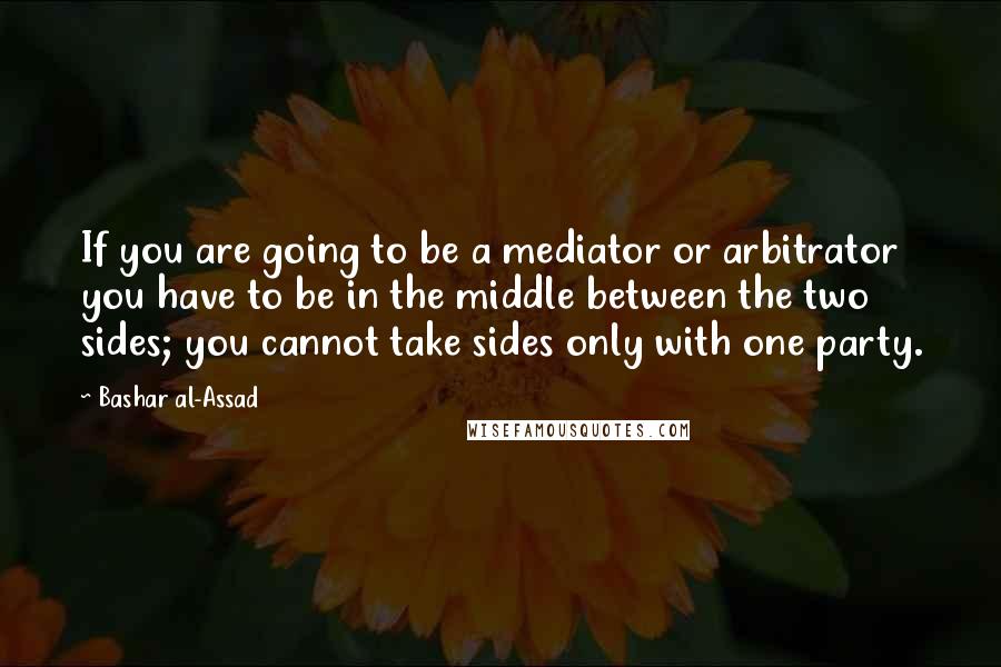 Bashar Al-Assad Quotes: If you are going to be a mediator or arbitrator you have to be in the middle between the two sides; you cannot take sides only with one party.