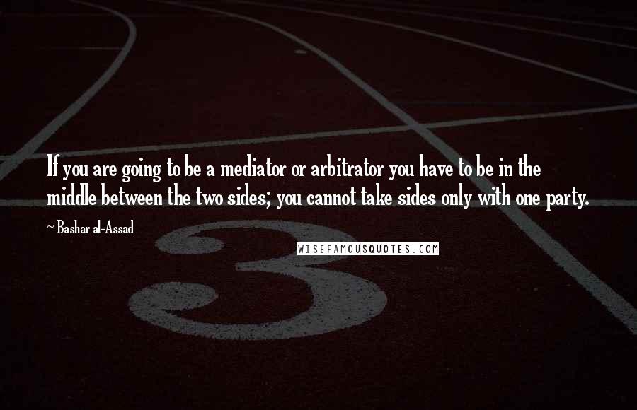 Bashar Al-Assad Quotes: If you are going to be a mediator or arbitrator you have to be in the middle between the two sides; you cannot take sides only with one party.