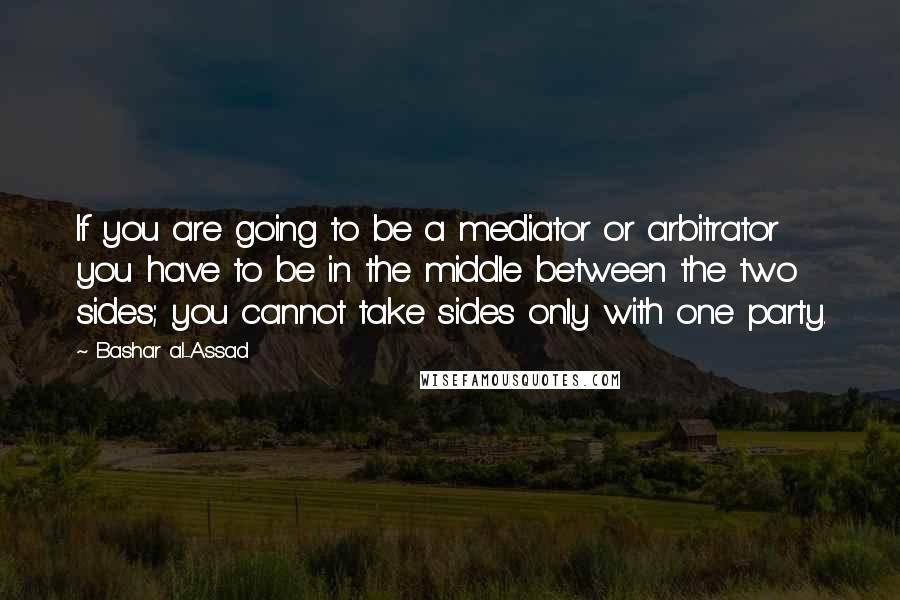 Bashar Al-Assad Quotes: If you are going to be a mediator or arbitrator you have to be in the middle between the two sides; you cannot take sides only with one party.