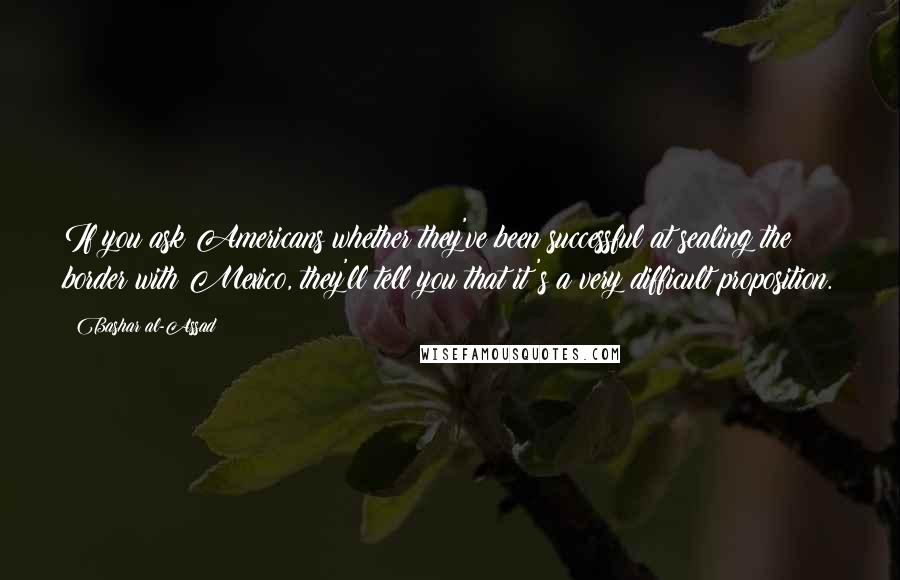 Bashar Al-Assad Quotes: If you ask Americans whether they've been successful at sealing the border with Mexico, they'll tell you that it's a very difficult proposition.