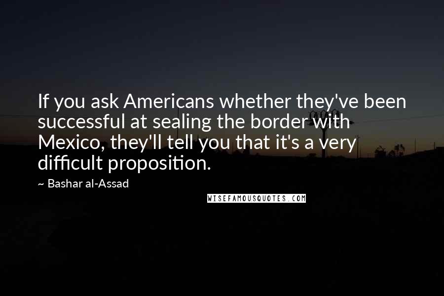 Bashar Al-Assad Quotes: If you ask Americans whether they've been successful at sealing the border with Mexico, they'll tell you that it's a very difficult proposition.