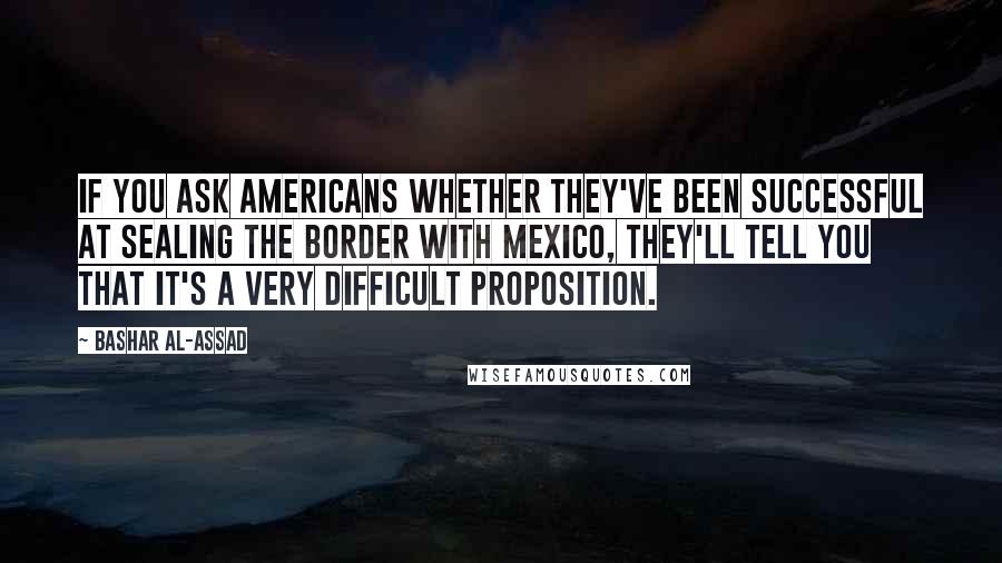 Bashar Al-Assad Quotes: If you ask Americans whether they've been successful at sealing the border with Mexico, they'll tell you that it's a very difficult proposition.