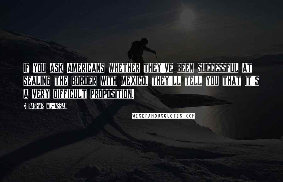 Bashar Al-Assad Quotes: If you ask Americans whether they've been successful at sealing the border with Mexico, they'll tell you that it's a very difficult proposition.