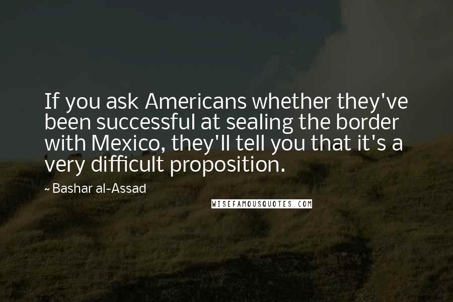Bashar Al-Assad Quotes: If you ask Americans whether they've been successful at sealing the border with Mexico, they'll tell you that it's a very difficult proposition.