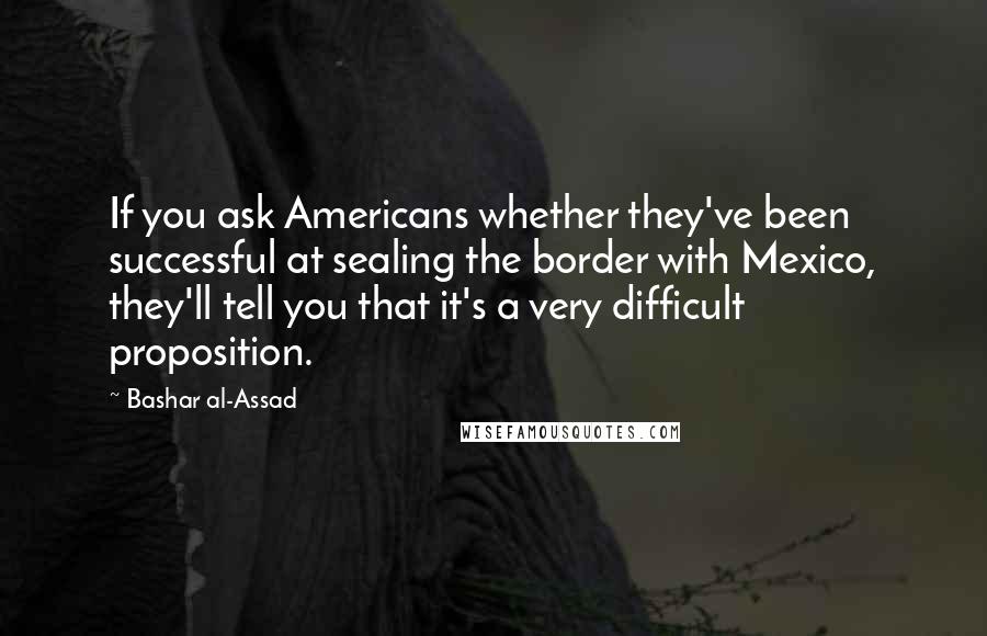 Bashar Al-Assad Quotes: If you ask Americans whether they've been successful at sealing the border with Mexico, they'll tell you that it's a very difficult proposition.